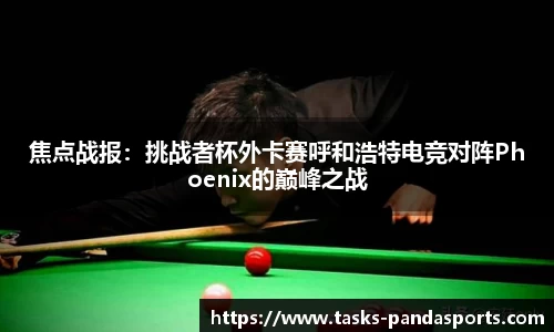 焦点战报：挑战者杯外卡赛呼和浩特电竞对阵Phoenix的巅峰之战